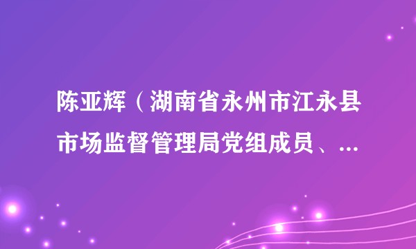 陈亚辉（湖南省永州市江永县市场监督管理局党组成员、副局长）