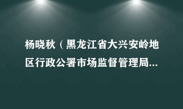 杨晓秋(黑龙江省大兴安岭地区行政公署市场监督管理局党组书记、局长、一级调研员)