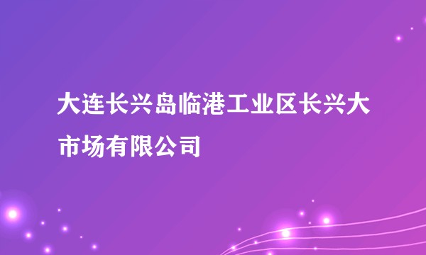 大连长兴岛临港工业区长兴大市场有限公司