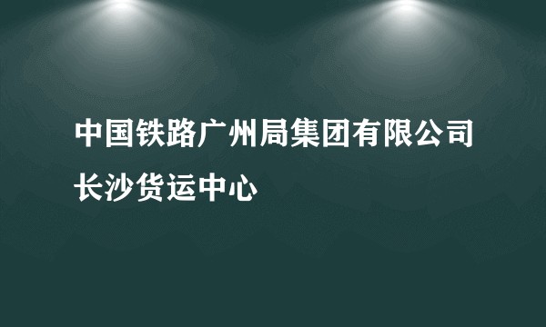 中国铁路广州局集团有限公司长沙货运中心
