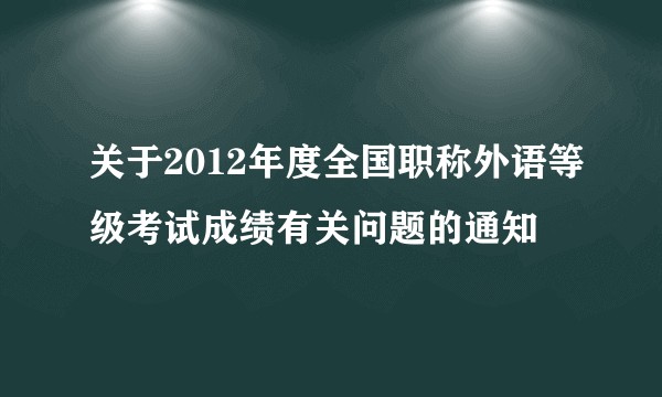 关于2012年度全国职称外语等级考试成绩有关问题的通知