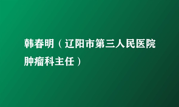 韩春明（辽阳市第三人民医院肿瘤科主任）