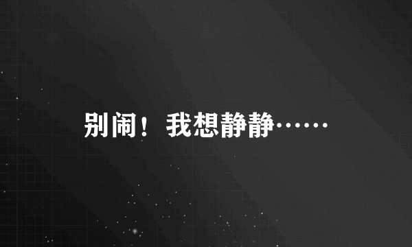 别闹！我想静静……