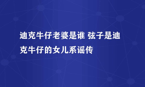 迪克牛仔老婆是谁 弦子是迪克牛仔的女儿系谣传