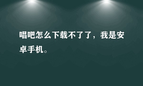 唱吧怎么下载不了了，我是安卓手机。