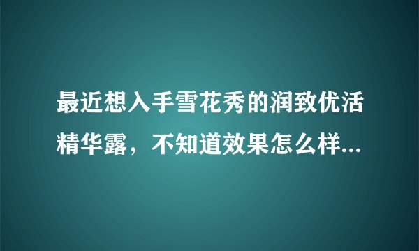 最近想入手雪花秀的润致优活精华露，不知道效果怎么样，求解答！跪谢~