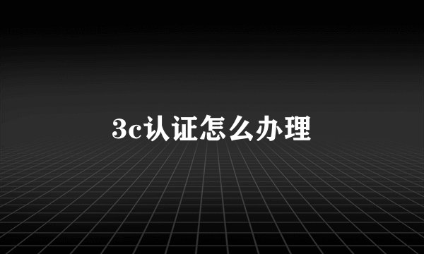 3c认证怎么办理