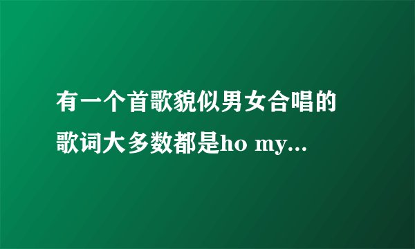 有一个首歌貌似男女合唱的 歌词大多数都是ho my baby 貌似还有韩文 请问这是什么歌~~