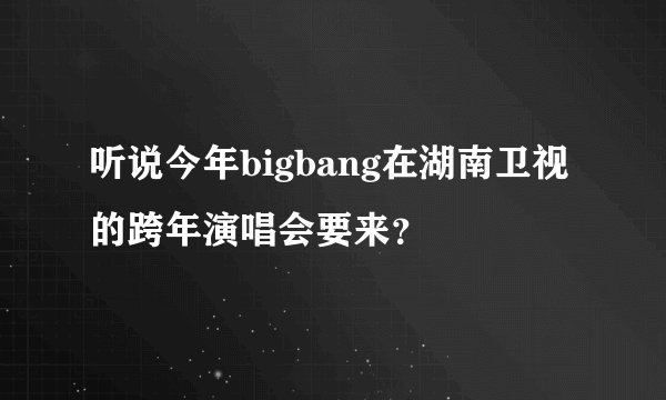 听说今年bigbang在湖南卫视的跨年演唱会要来?