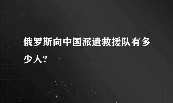 俄罗斯向中国派遣救援队有多少人?
