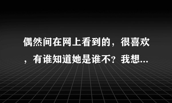 偶然间在网上看到的,很喜欢,有谁知道她是谁不?我想去找找她更多的图