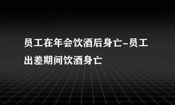 员工在年会饮酒后身亡-员工出差期间饮酒身亡