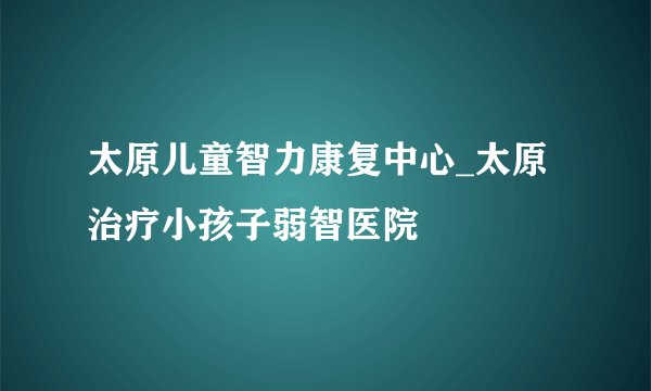 太原儿童智力康复中心_太原治疗小孩子弱智医院