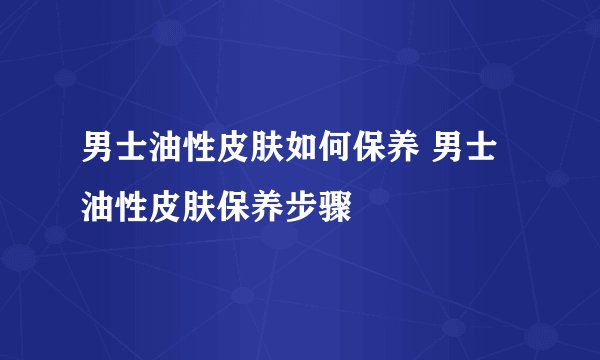 男士油性皮肤如何保养 男士油性皮肤保养步骤