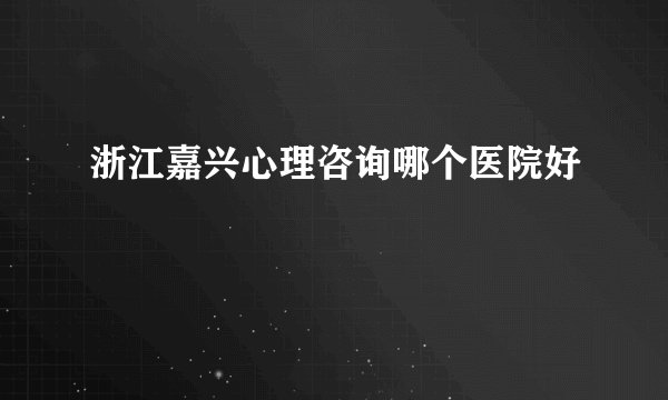 浙江嘉兴心理咨询哪个医院好