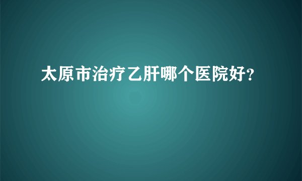 太原市治疗乙肝哪个医院好？