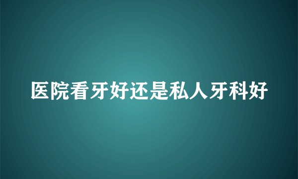 医院看牙好还是私人牙科好