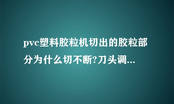 pvc塑料胶粒机切出的胶粒部分为什么切不断?刀头调整好几次了都不见效果，请高人支招？