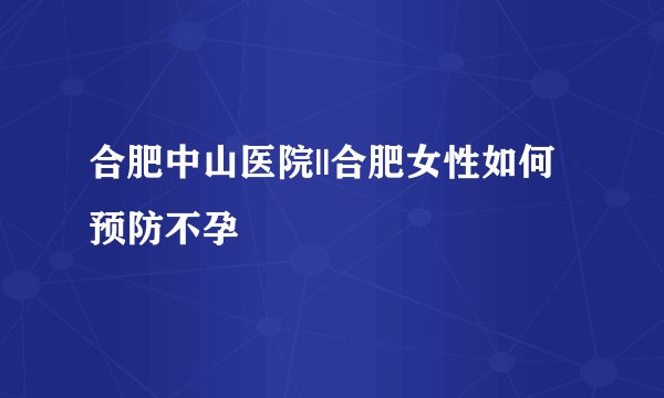合肥中山医院||合肥女性如何预防不孕
