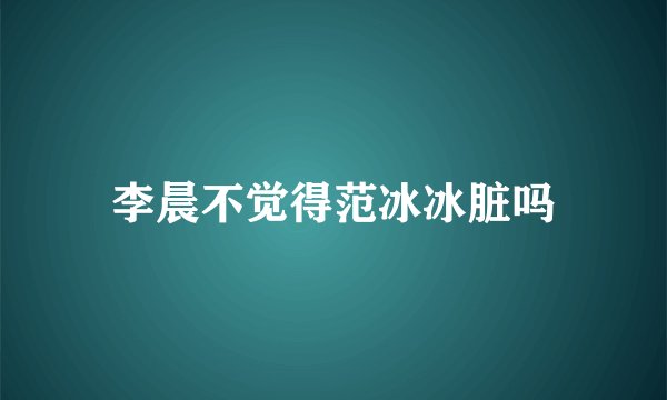李晨不觉得范冰冰脏吗