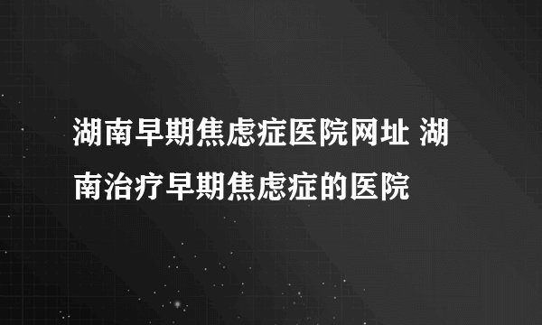 湖南早期焦虑症医院网址 湖南治疗早期焦虑症的医院