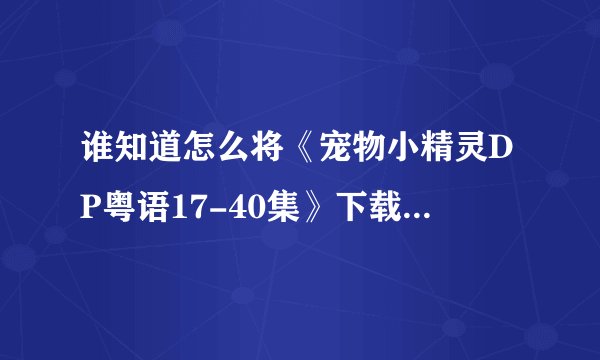 谁知道怎么将《宠物小精灵DP粤语17-40集》下载到PSP视频上啊？？？高分啊！！高手来啊