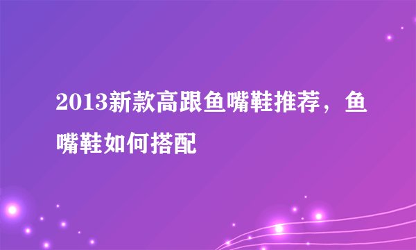 2013新款高跟鱼嘴鞋推荐，鱼嘴鞋如何搭配
