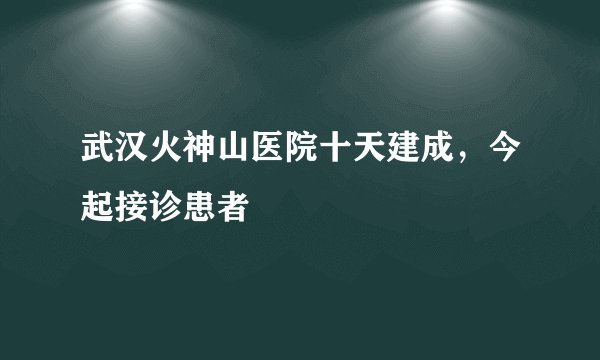 武汉火神山医院十天建成，今起接诊患者