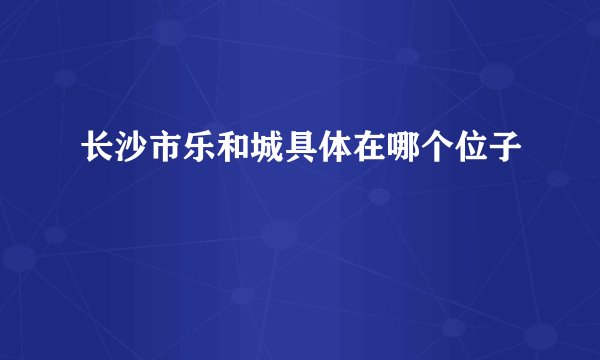长沙市乐和城具体在哪个位子