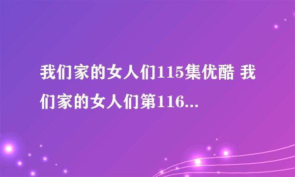我们家的女人们115集优酷 我们家的女人们第116集中文字幕 韩剧我们家的...