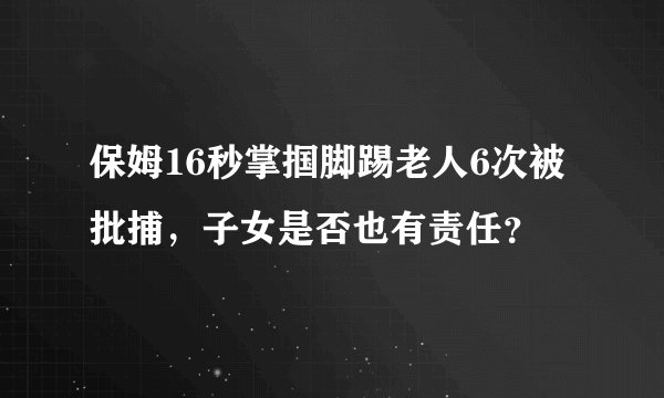 保姆16秒掌掴脚踢老人6次被批捕，子女是否也有责任？