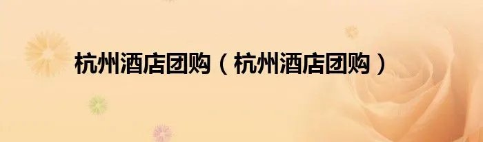 杭州酒店团购（杭州酒店团购）