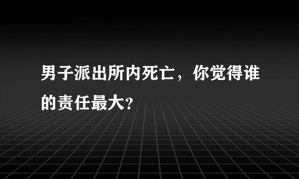 男子派出所内死亡,你觉得谁的责任最大?