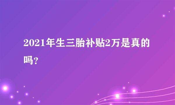 2021年生三胎补贴2万是真的吗？