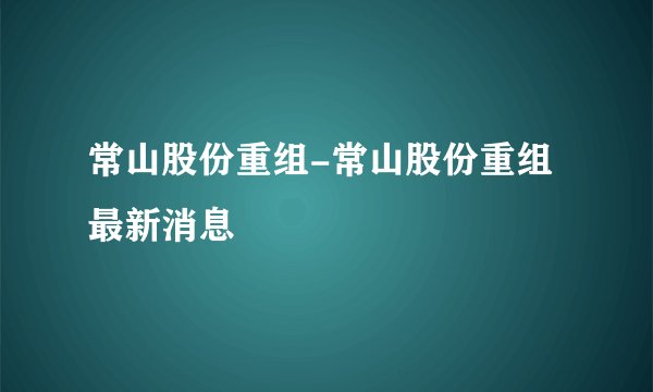 常山股份重组-常山股份重组最新消息