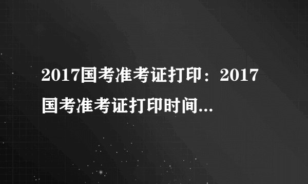 2017国考准考证打印:2017国考准考证打印时间_打印入口_打印网址一览