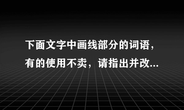 下面文字中画线部分的词语,有的使用不卖,请指出并改正,使这段文字言语简明,连接自然,语意连贯。 苏泽广真是哭笑不得 苏泽广①觉得儿子合图还不懂事 把家托付给他②是白搭的 便失瞧地起身。但是他刚要离开 他③忽然跳下椅子 合图④吹灭桌前的烛炬 “扑通”一声跪正在地上 抱住他⑤的腿 正在黑黑暗说:“爸爸 你放心吧 你⑥要是不回来 我⑦管这个家!