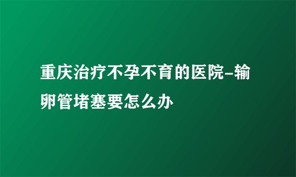 重庆治疗不孕不育的医院-输卵管堵塞要怎么办