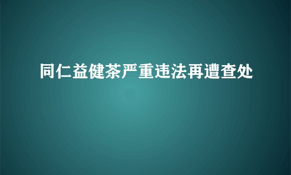 同仁益健茶严重违法再遭查处
