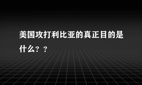 美国攻打利比亚的真正目的是什么？？