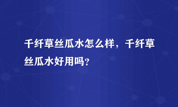 千纤草丝瓜水怎么样，千纤草丝瓜水好用吗？
