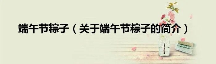 端午节粽子（关于端午节粽子的简介）