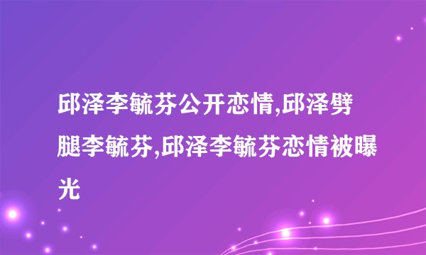 邱泽李毓芬公开恋情,邱泽劈腿李毓芬,邱泽李毓芬恋情被曝光