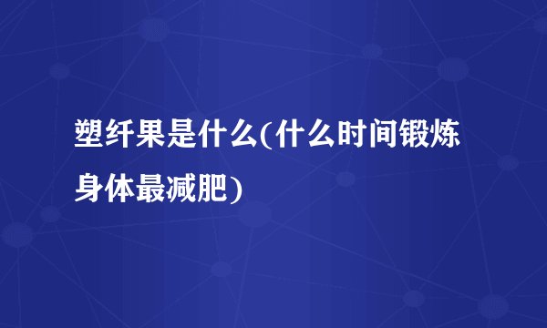 塑纤果是什么(什么时间锻炼身体最减肥)