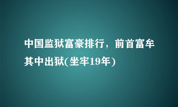 中国监狱富豪排行，前首富牟其中出狱(坐牢19年)