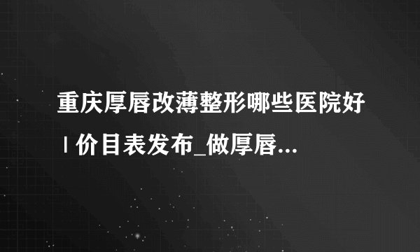 重庆厚唇改薄整形哪些医院好 | 价目表发布_做厚唇变薄术价格高不高?