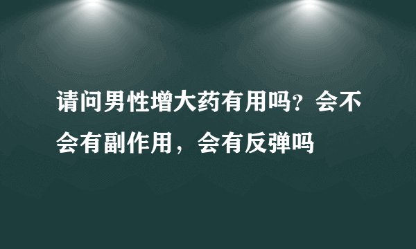 请问男性增大药有用吗？会不会有副作用，会有反弹吗