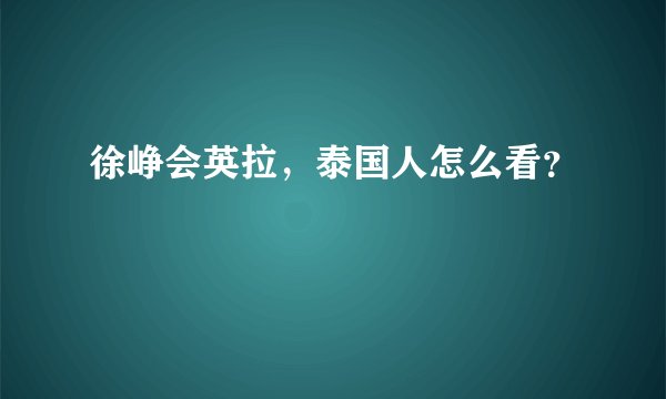 徐峥会英拉，泰国人怎么看？