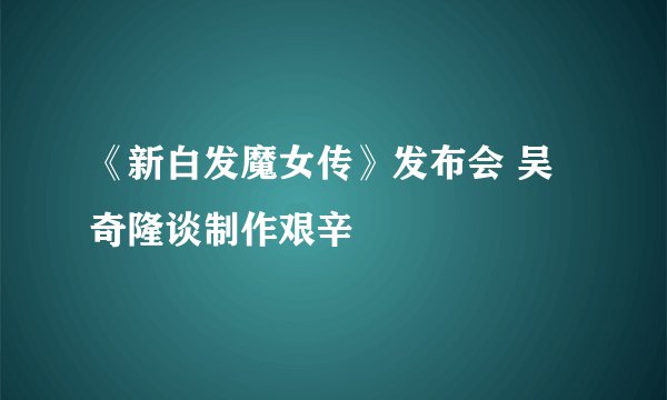 《新白发魔女传》发布会 吴奇隆谈制作艰辛