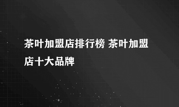 茶叶加盟店排行榜 茶叶加盟店十大品牌